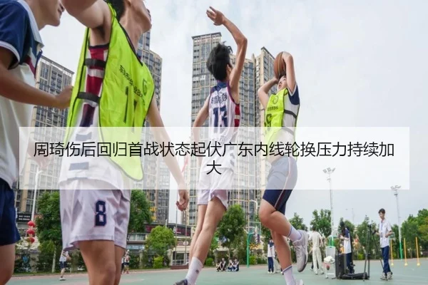 周琦伤后回归首战状态起伏广东内线轮换压力持续加大